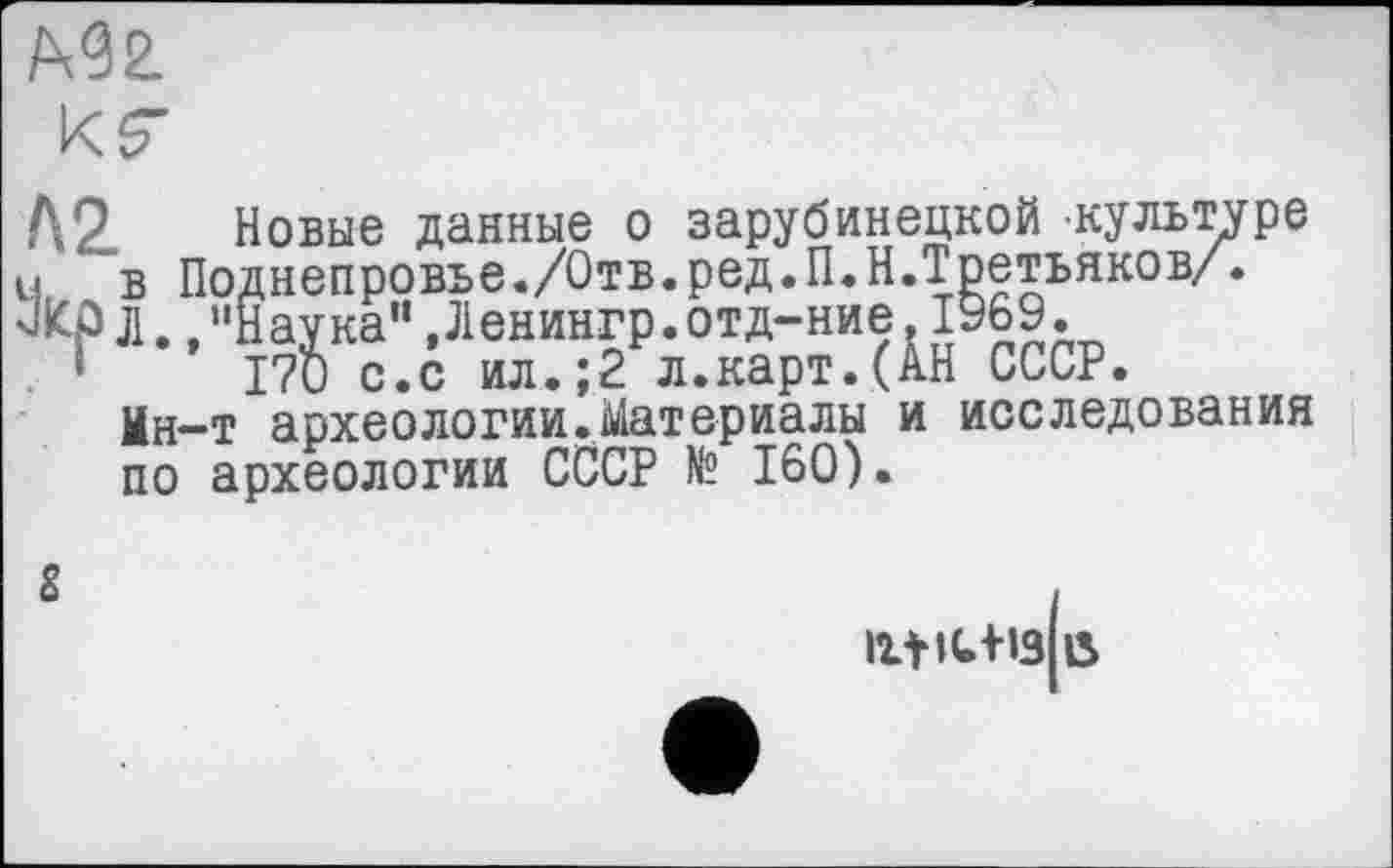 ﻿Л2 Новые данные о зарубинецкой культуре J .в Поднепровье./Отв.ред.П.Н.Третьяков/.
ЗКр л.,"Наука” ,Ленингр.отд-ние. 1969. . ’	170 с.с ил.;2 л.карт.(АН СССР.
Ин-т археологии.Материалы и исследования по археологии СССР № 160).
S
Htiu+I3 15